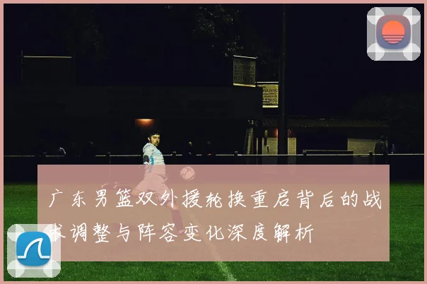 广东男篮双外援轮换重启背后的战术调整与阵容变化深度解析