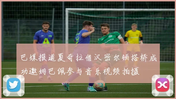 巴媒报道夏奇拉借汉密尔顿搭桥成功邀姆巴佩参与音乐视频拍摄