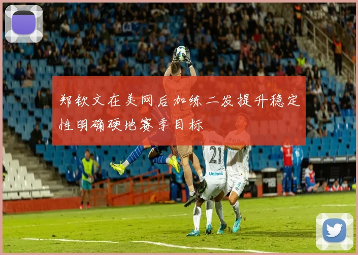 郑钦文在美网后加练二发提升稳定性明确硬地赛季目标