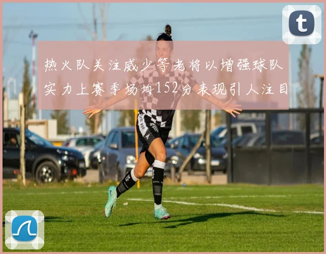 热火队关注威少等老将以增强球队实力上赛季场均152分表现引人注目