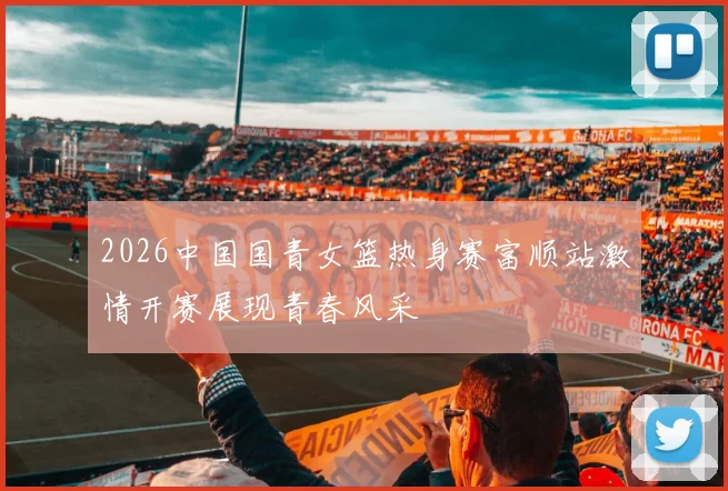 2026中国国青女篮热身赛富顺站激情开赛展现青春风采